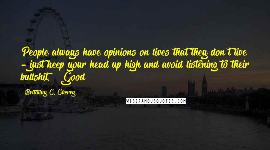 Brittainy C. Cherry Quotes: People always have opinions on lives that they don't live - just keep your head up high and avoid listening to their bullshit." "Good