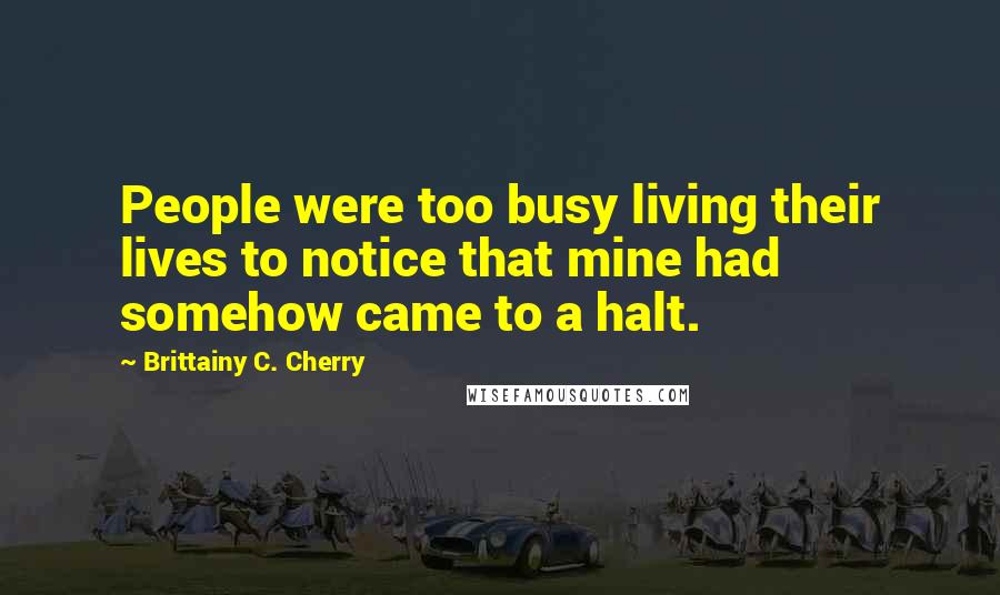 Brittainy C. Cherry Quotes: People were too busy living their lives to notice that mine had somehow came to a halt.