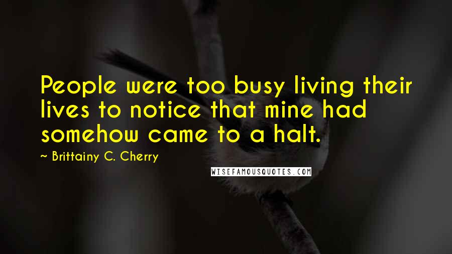 Brittainy C. Cherry Quotes: People were too busy living their lives to notice that mine had somehow came to a halt.