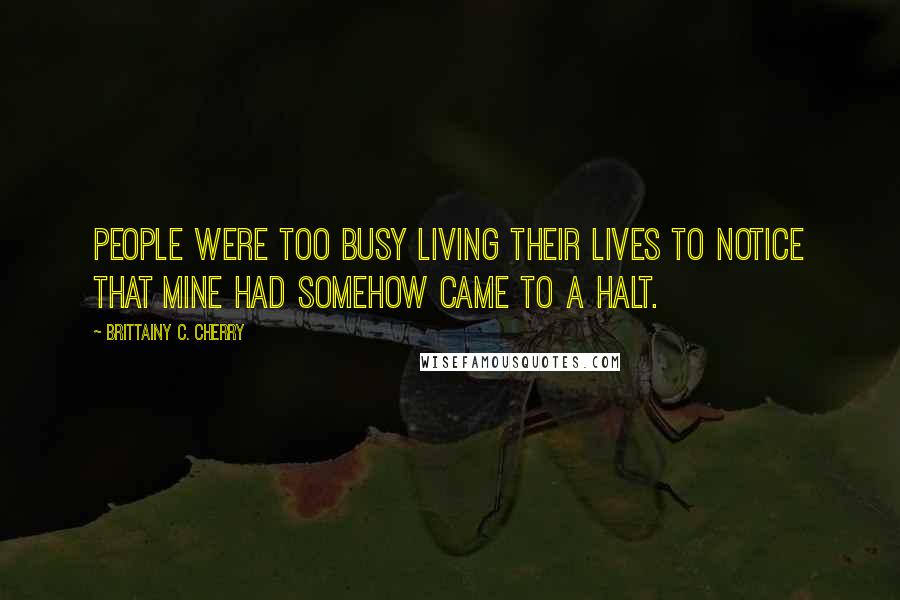 Brittainy C. Cherry Quotes: People were too busy living their lives to notice that mine had somehow came to a halt.