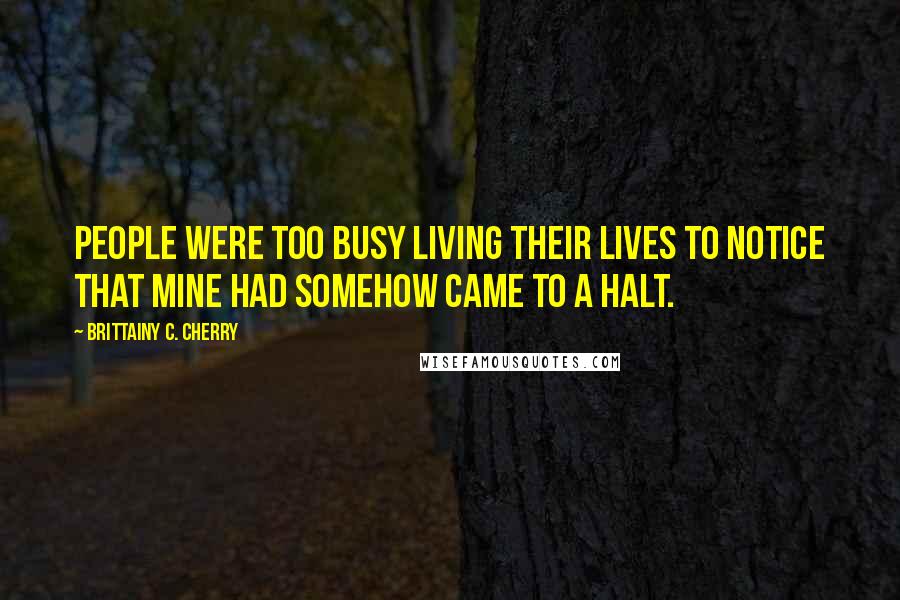 Brittainy C. Cherry Quotes: People were too busy living their lives to notice that mine had somehow came to a halt.