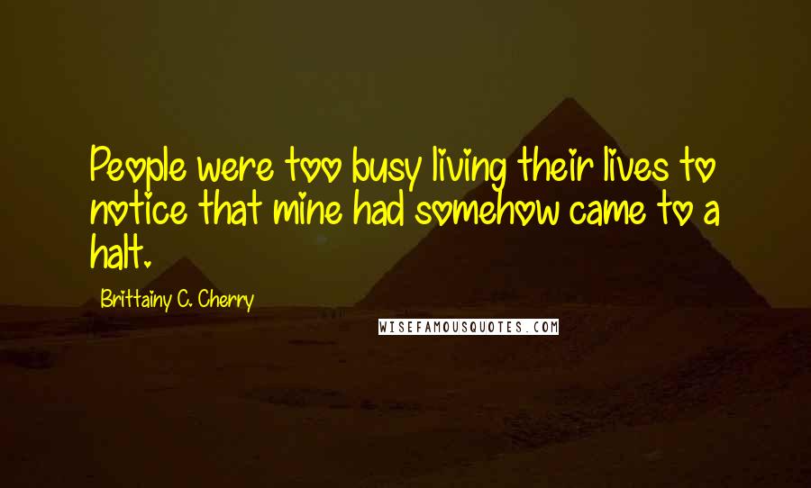 Brittainy C. Cherry Quotes: People were too busy living their lives to notice that mine had somehow came to a halt.