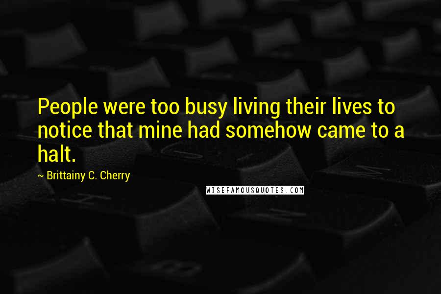 Brittainy C. Cherry Quotes: People were too busy living their lives to notice that mine had somehow came to a halt.