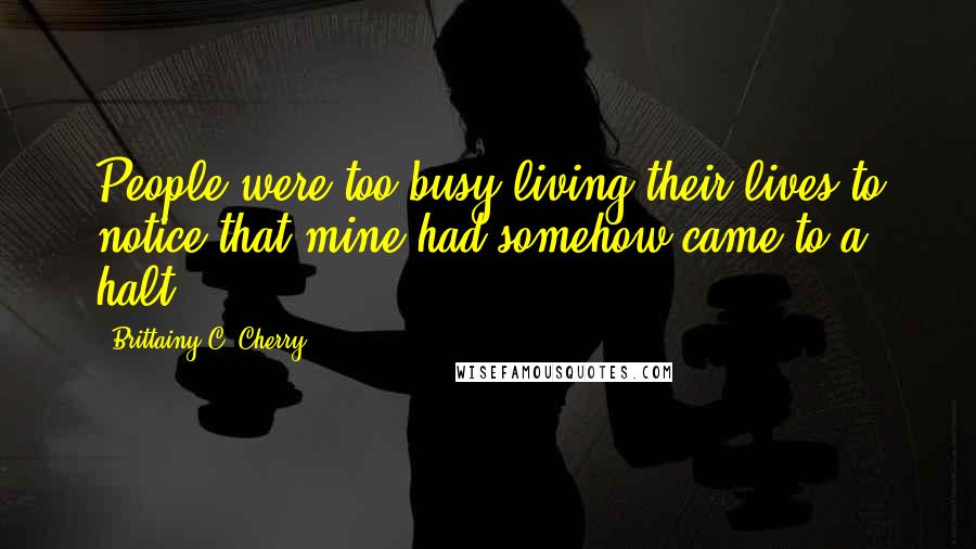 Brittainy C. Cherry Quotes: People were too busy living their lives to notice that mine had somehow came to a halt.