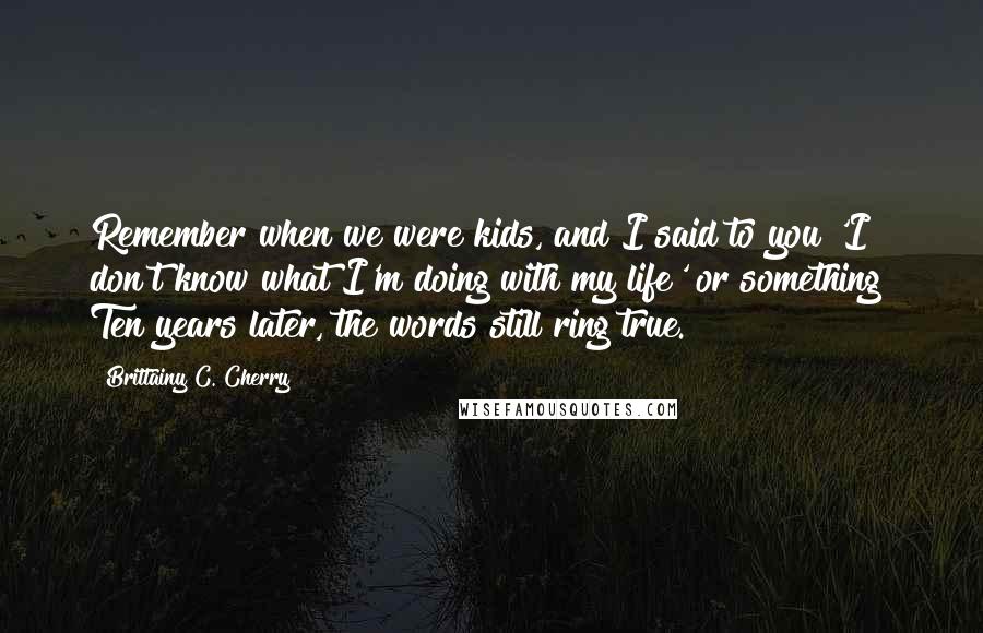 Brittainy C. Cherry Quotes: Remember when we were kids, and I said to you 'I don't know what I'm doing with my life' or something? Ten years later, the words still ring true.