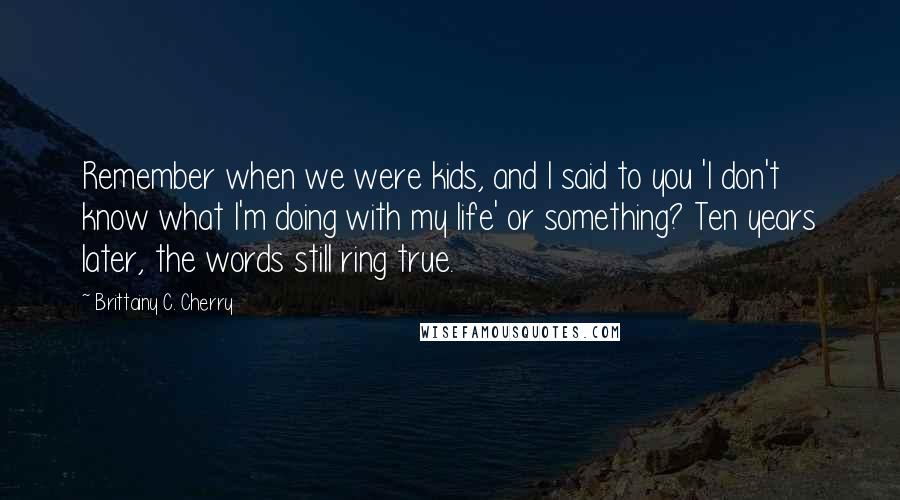 Brittainy C. Cherry Quotes: Remember when we were kids, and I said to you 'I don't know what I'm doing with my life' or something? Ten years later, the words still ring true.