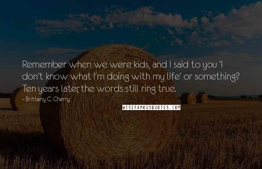 Brittainy C. Cherry Quotes: Remember when we were kids, and I said to you 'I don't know what I'm doing with my life' or something? Ten years later, the words still ring true.