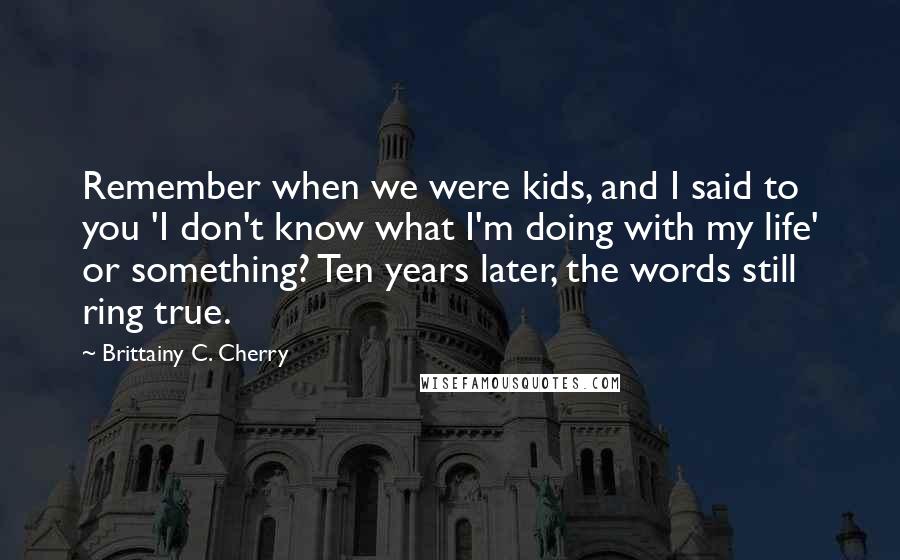 Brittainy C. Cherry Quotes: Remember when we were kids, and I said to you 'I don't know what I'm doing with my life' or something? Ten years later, the words still ring true.