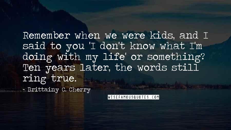 Brittainy C. Cherry Quotes: Remember when we were kids, and I said to you 'I don't know what I'm doing with my life' or something? Ten years later, the words still ring true.