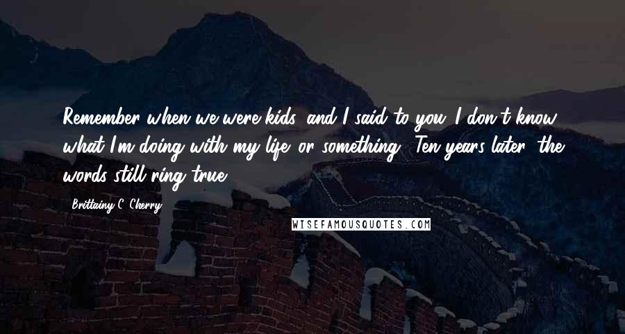 Brittainy C. Cherry Quotes: Remember when we were kids, and I said to you 'I don't know what I'm doing with my life' or something? Ten years later, the words still ring true.