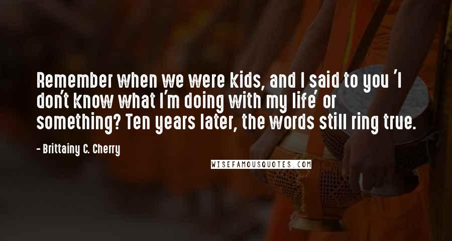 Brittainy C. Cherry Quotes: Remember when we were kids, and I said to you 'I don't know what I'm doing with my life' or something? Ten years later, the words still ring true.