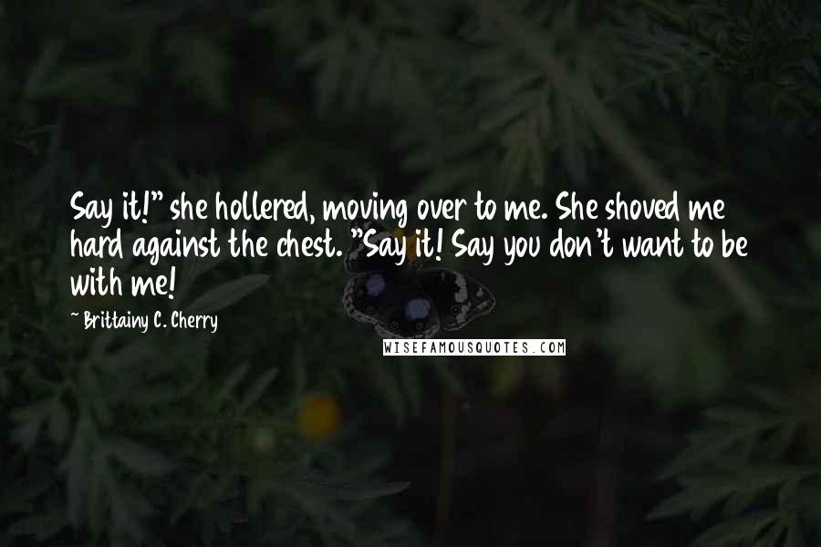 Brittainy C. Cherry Quotes: Say it!" she hollered, moving over to me. She shoved me hard against the chest. "Say it! Say you don't want to be with me!