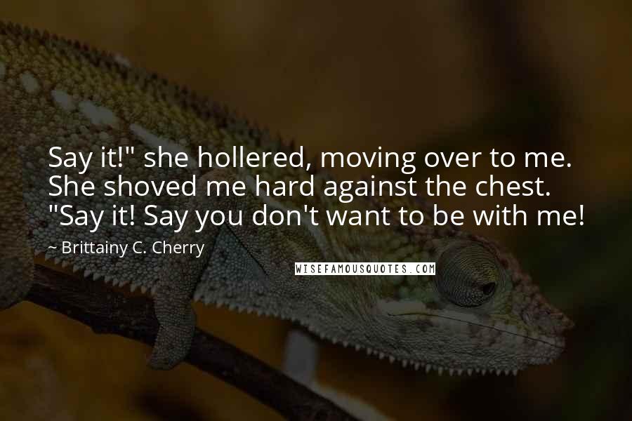 Brittainy C. Cherry Quotes: Say it!" she hollered, moving over to me. She shoved me hard against the chest. "Say it! Say you don't want to be with me!