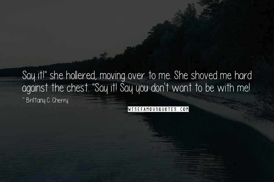 Brittainy C. Cherry Quotes: Say it!" she hollered, moving over to me. She shoved me hard against the chest. "Say it! Say you don't want to be with me!