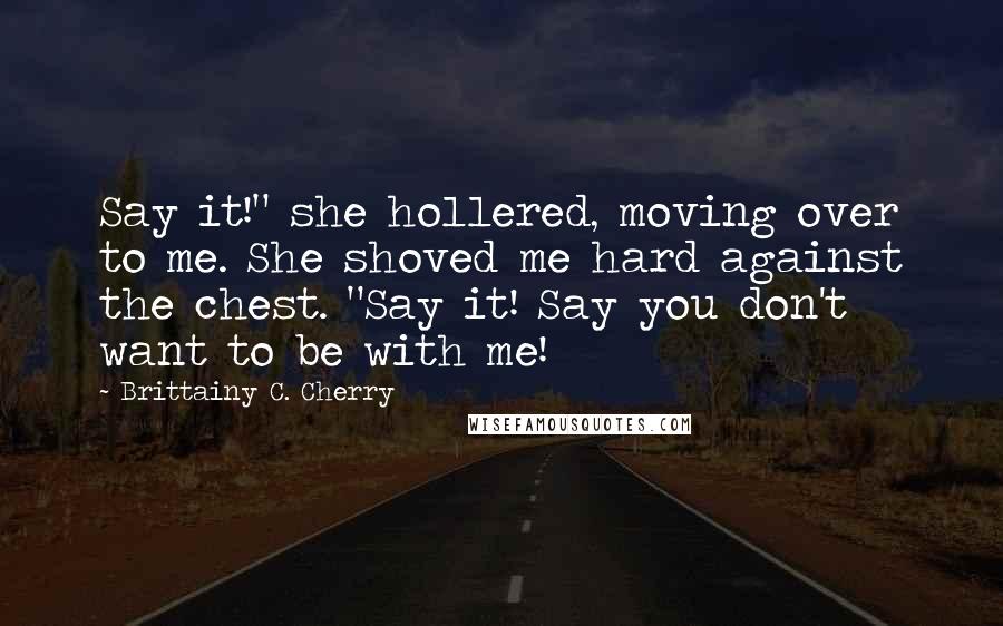 Brittainy C. Cherry Quotes: Say it!" she hollered, moving over to me. She shoved me hard against the chest. "Say it! Say you don't want to be with me!