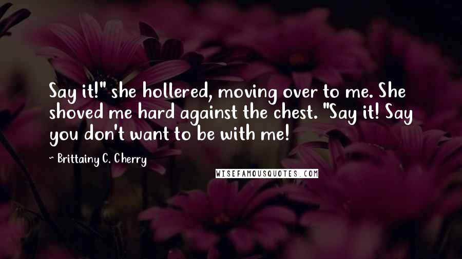 Brittainy C. Cherry Quotes: Say it!" she hollered, moving over to me. She shoved me hard against the chest. "Say it! Say you don't want to be with me!