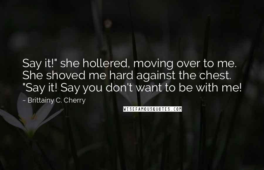 Brittainy C. Cherry Quotes: Say it!" she hollered, moving over to me. She shoved me hard against the chest. "Say it! Say you don't want to be with me!