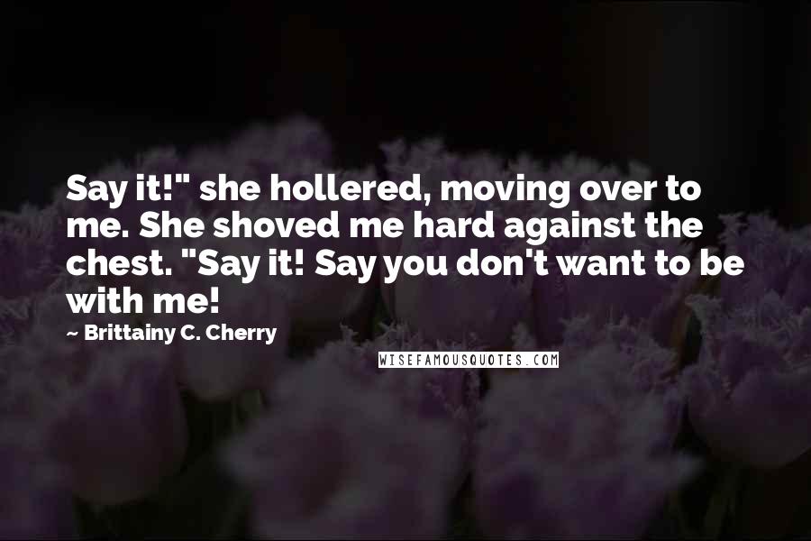 Brittainy C. Cherry Quotes: Say it!" she hollered, moving over to me. She shoved me hard against the chest. "Say it! Say you don't want to be with me!