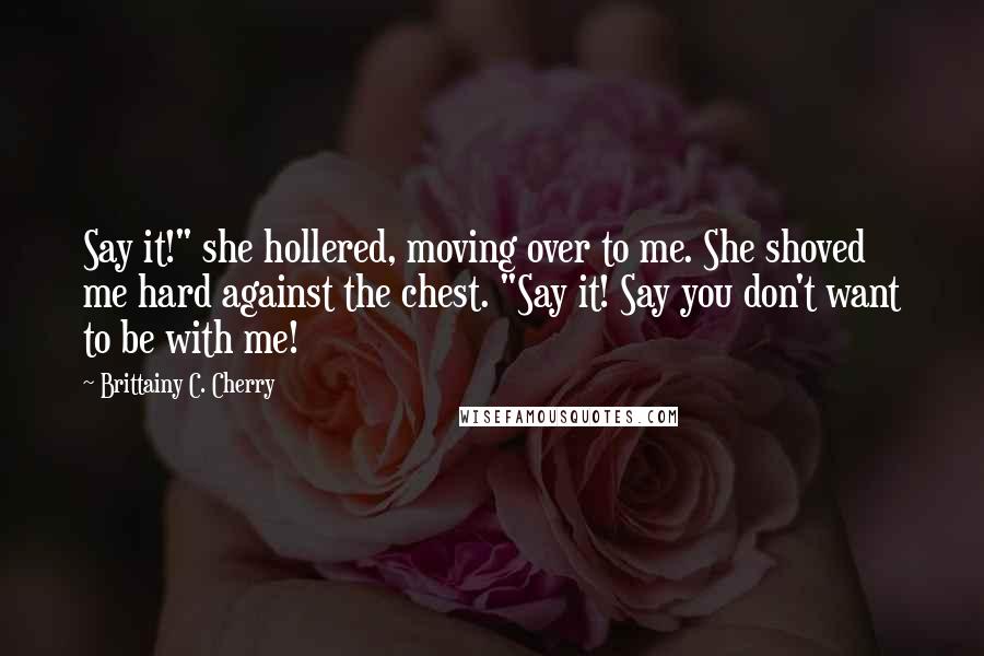 Brittainy C. Cherry Quotes: Say it!" she hollered, moving over to me. She shoved me hard against the chest. "Say it! Say you don't want to be with me!