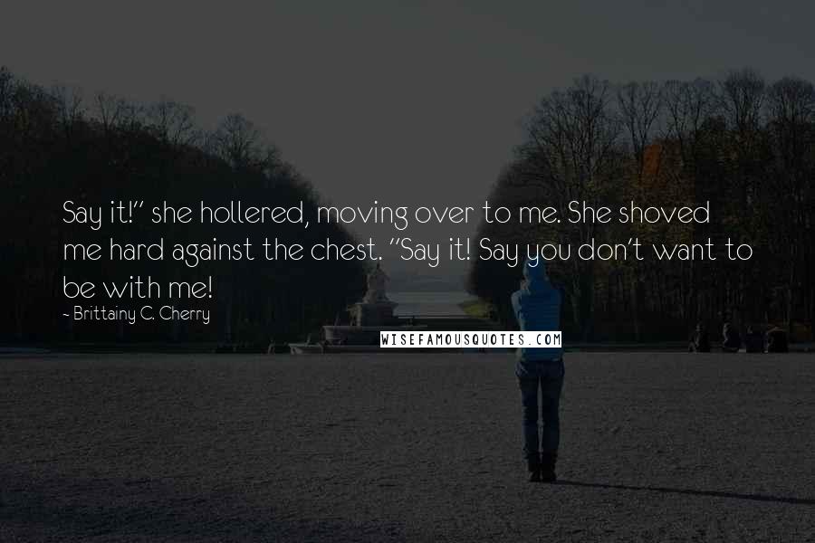 Brittainy C. Cherry Quotes: Say it!" she hollered, moving over to me. She shoved me hard against the chest. "Say it! Say you don't want to be with me!