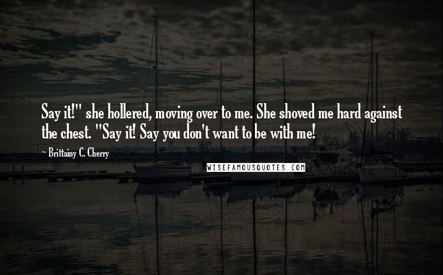 Brittainy C. Cherry Quotes: Say it!" she hollered, moving over to me. She shoved me hard against the chest. "Say it! Say you don't want to be with me!