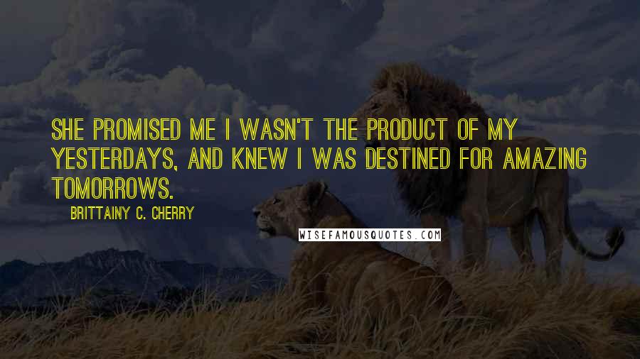 Brittainy C. Cherry Quotes: She promised me I wasn't the product of my yesterdays, and knew I was destined for amazing tomorrows.