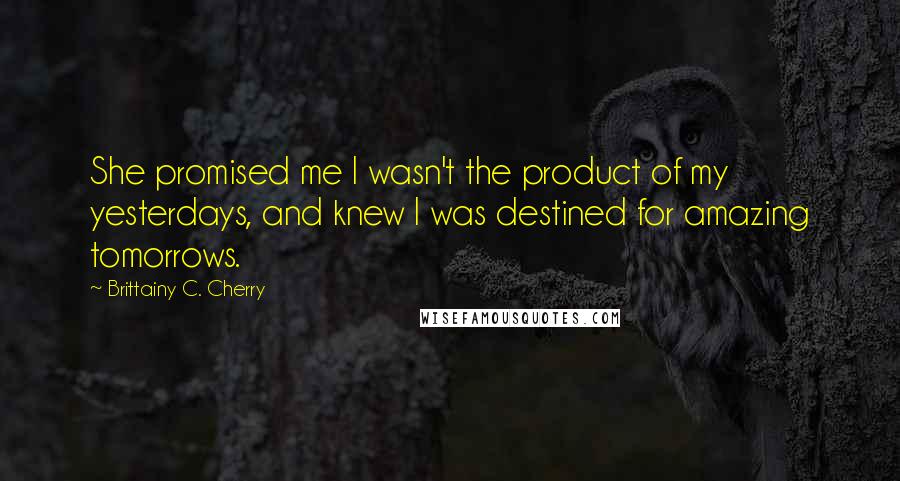 Brittainy C. Cherry Quotes: She promised me I wasn't the product of my yesterdays, and knew I was destined for amazing tomorrows.