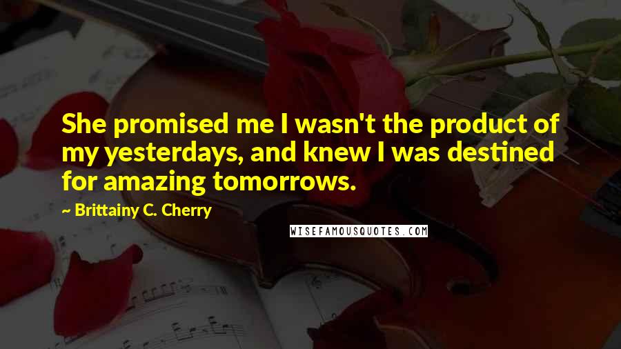 Brittainy C. Cherry Quotes: She promised me I wasn't the product of my yesterdays, and knew I was destined for amazing tomorrows.