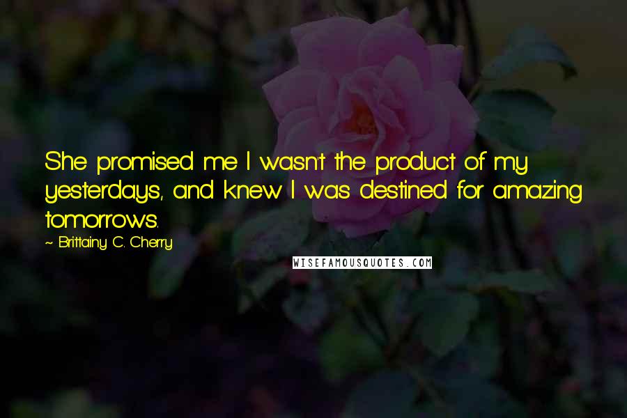 Brittainy C. Cherry Quotes: She promised me I wasn't the product of my yesterdays, and knew I was destined for amazing tomorrows.