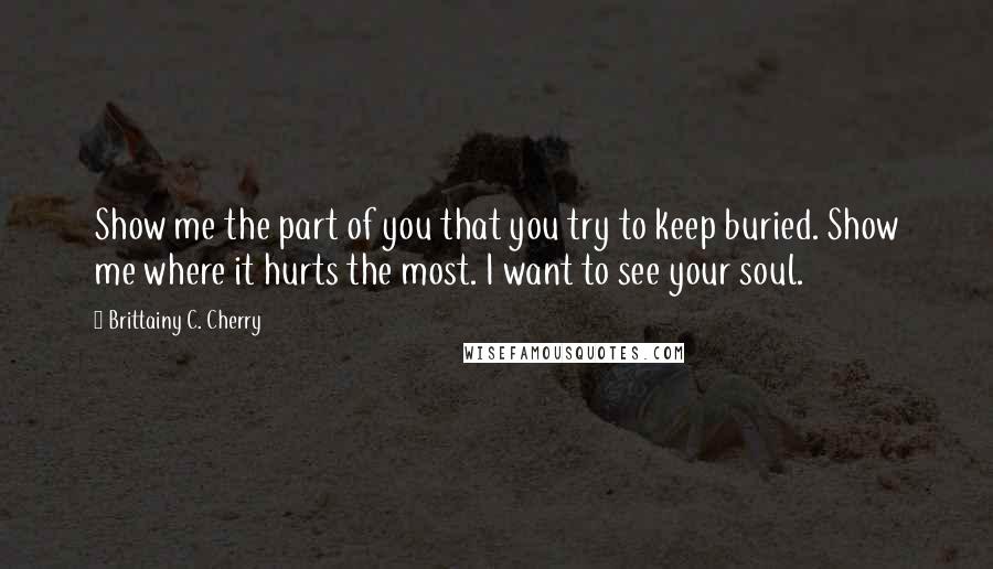 Brittainy C. Cherry Quotes: Show me the part of you that you try to keep buried. Show me where it hurts the most. I want to see your soul.