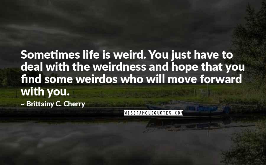 Brittainy C. Cherry Quotes: Sometimes life is weird. You just have to deal with the weirdness and hope that you find some weirdos who will move forward with you.