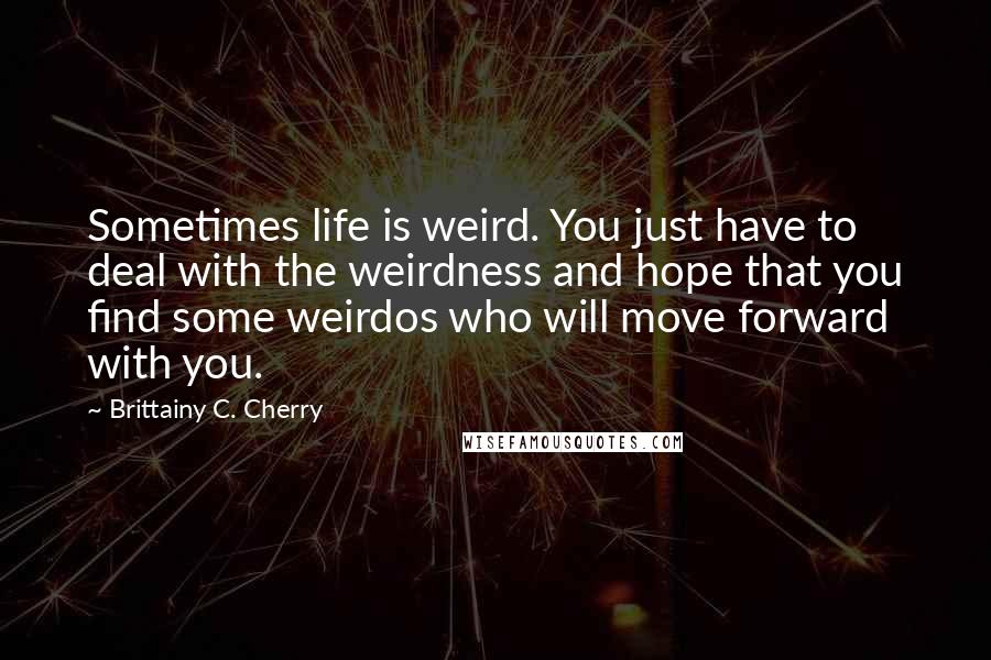 Brittainy C. Cherry Quotes: Sometimes life is weird. You just have to deal with the weirdness and hope that you find some weirdos who will move forward with you.