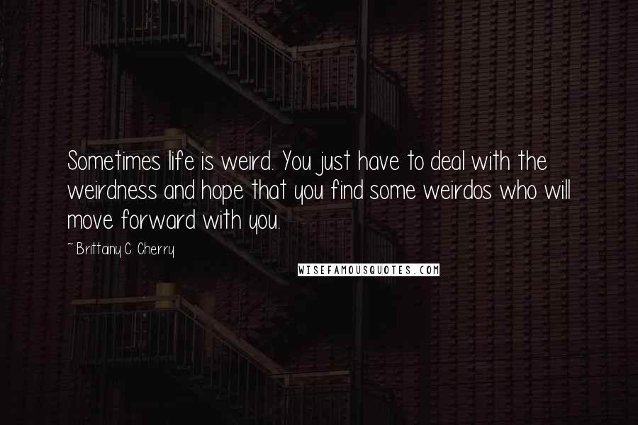 Brittainy C. Cherry Quotes: Sometimes life is weird. You just have to deal with the weirdness and hope that you find some weirdos who will move forward with you.