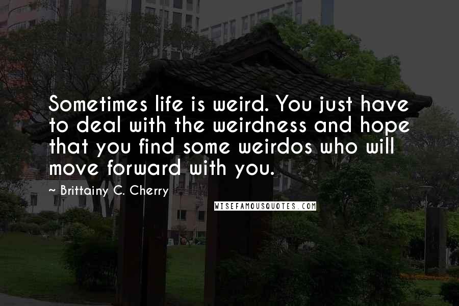 Brittainy C. Cherry Quotes: Sometimes life is weird. You just have to deal with the weirdness and hope that you find some weirdos who will move forward with you.