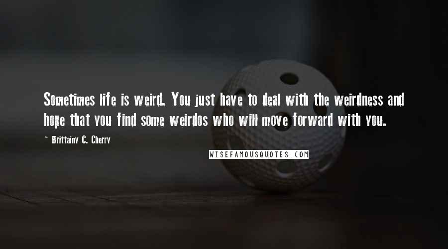 Brittainy C. Cherry Quotes: Sometimes life is weird. You just have to deal with the weirdness and hope that you find some weirdos who will move forward with you.