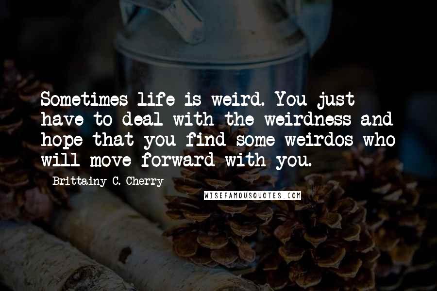 Brittainy C. Cherry Quotes: Sometimes life is weird. You just have to deal with the weirdness and hope that you find some weirdos who will move forward with you.