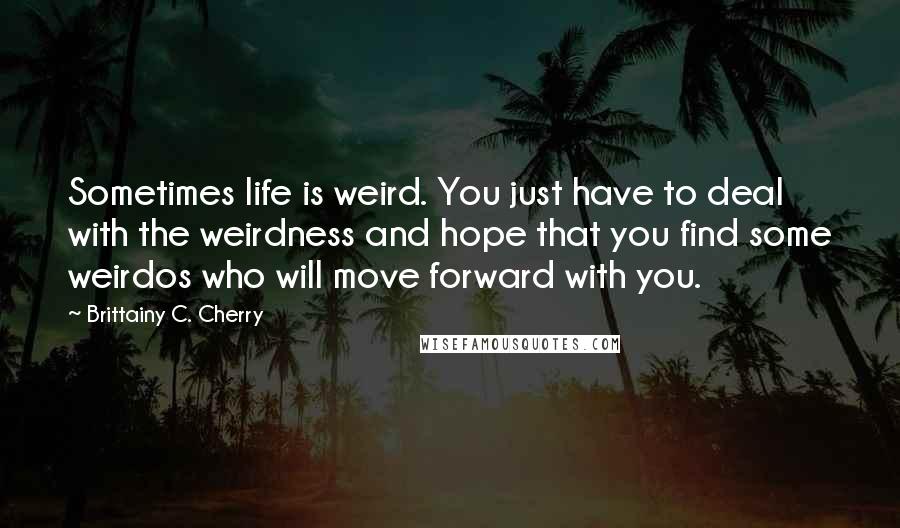 Brittainy C. Cherry Quotes: Sometimes life is weird. You just have to deal with the weirdness and hope that you find some weirdos who will move forward with you.