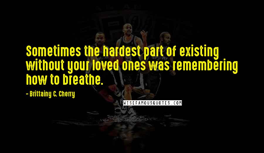 Brittainy C. Cherry Quotes: Sometimes the hardest part of existing without your loved ones was remembering how to breathe.