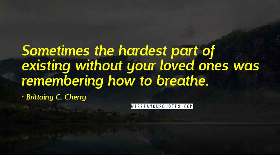 Brittainy C. Cherry Quotes: Sometimes the hardest part of existing without your loved ones was remembering how to breathe.