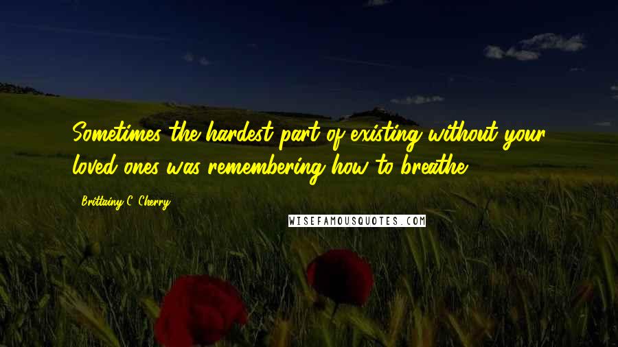 Brittainy C. Cherry Quotes: Sometimes the hardest part of existing without your loved ones was remembering how to breathe.