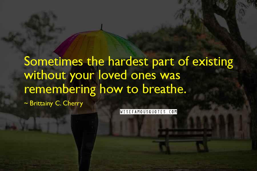 Brittainy C. Cherry Quotes: Sometimes the hardest part of existing without your loved ones was remembering how to breathe.