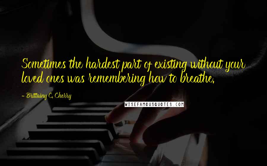 Brittainy C. Cherry Quotes: Sometimes the hardest part of existing without your loved ones was remembering how to breathe.