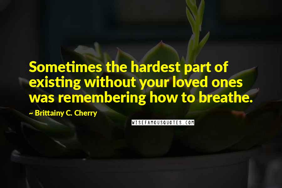 Brittainy C. Cherry Quotes: Sometimes the hardest part of existing without your loved ones was remembering how to breathe.