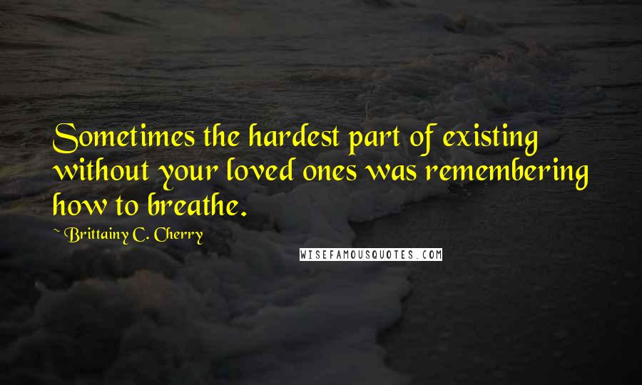 Brittainy C. Cherry Quotes: Sometimes the hardest part of existing without your loved ones was remembering how to breathe.