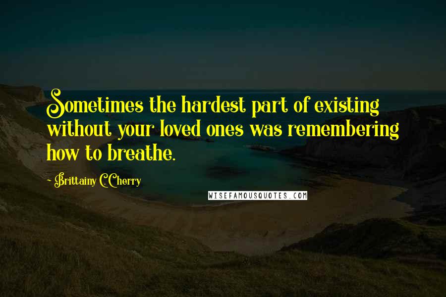 Brittainy C. Cherry Quotes: Sometimes the hardest part of existing without your loved ones was remembering how to breathe.