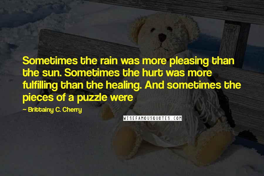 Brittainy C. Cherry Quotes: Sometimes the rain was more pleasing than the sun. Sometimes the hurt was more fulfilling than the healing. And sometimes the pieces of a puzzle were