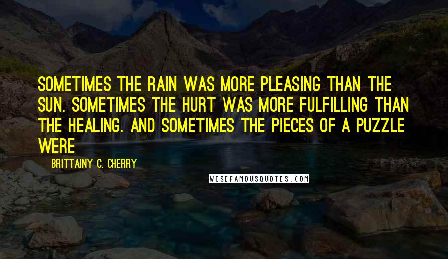 Brittainy C. Cherry Quotes: Sometimes the rain was more pleasing than the sun. Sometimes the hurt was more fulfilling than the healing. And sometimes the pieces of a puzzle were