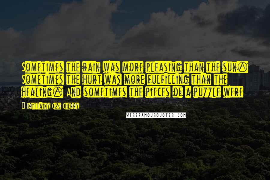 Brittainy C. Cherry Quotes: Sometimes the rain was more pleasing than the sun. Sometimes the hurt was more fulfilling than the healing. And sometimes the pieces of a puzzle were