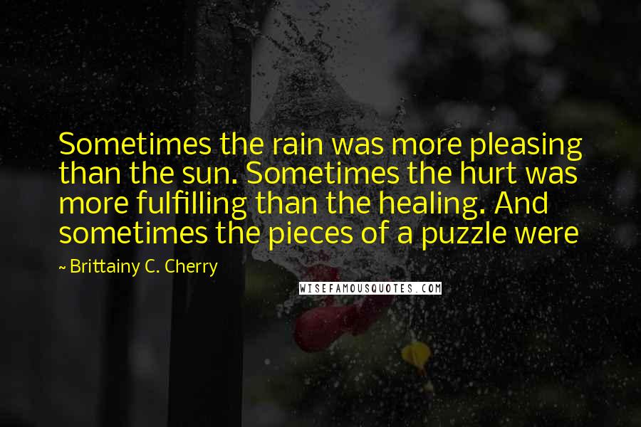 Brittainy C. Cherry Quotes: Sometimes the rain was more pleasing than the sun. Sometimes the hurt was more fulfilling than the healing. And sometimes the pieces of a puzzle were