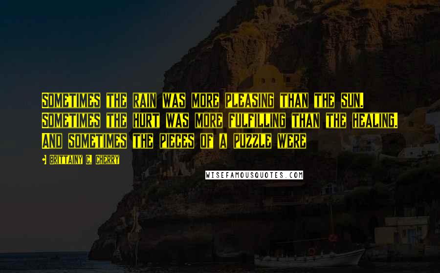 Brittainy C. Cherry Quotes: Sometimes the rain was more pleasing than the sun. Sometimes the hurt was more fulfilling than the healing. And sometimes the pieces of a puzzle were